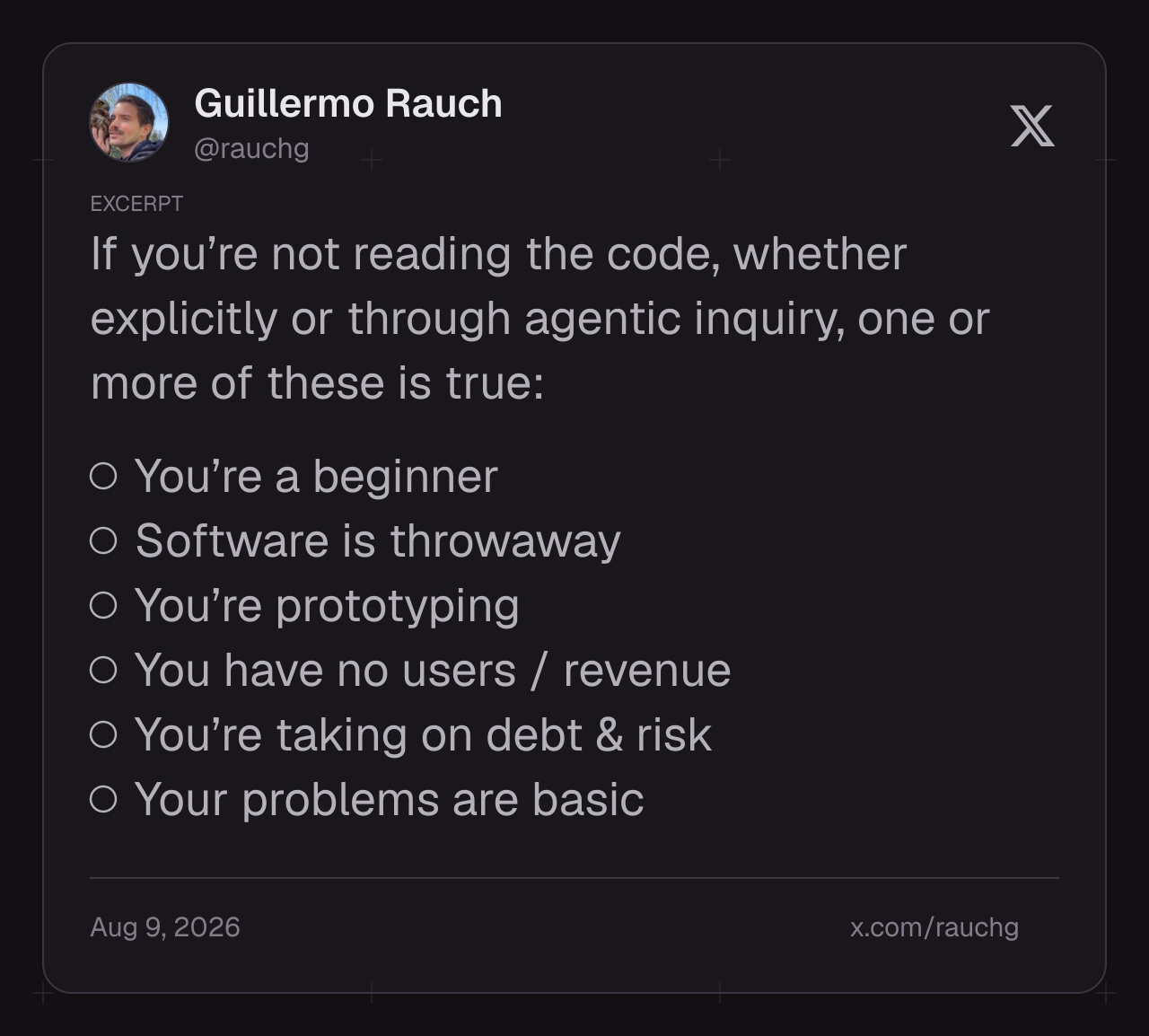 Guillermo Rauch writes: If you’re not reading the code, whether explicitly or through agentic inquiry, one or more of these is true: You’re a beginner; Software is throwaway; You’re prototyping; You have no users / revenue; You’re taking on debt & risk; Your problems are basic.